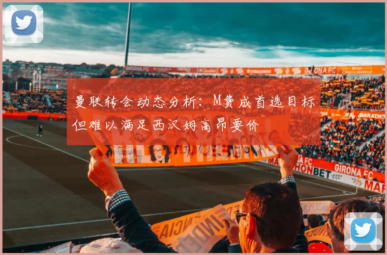 曼联转会动态分析：M费成首选目标但难以满足西汉姆高昂要价