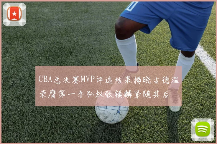 CBA总决赛MVP评选结果揭晓古德温荣膺第一李弘权张镇麟紧随其后