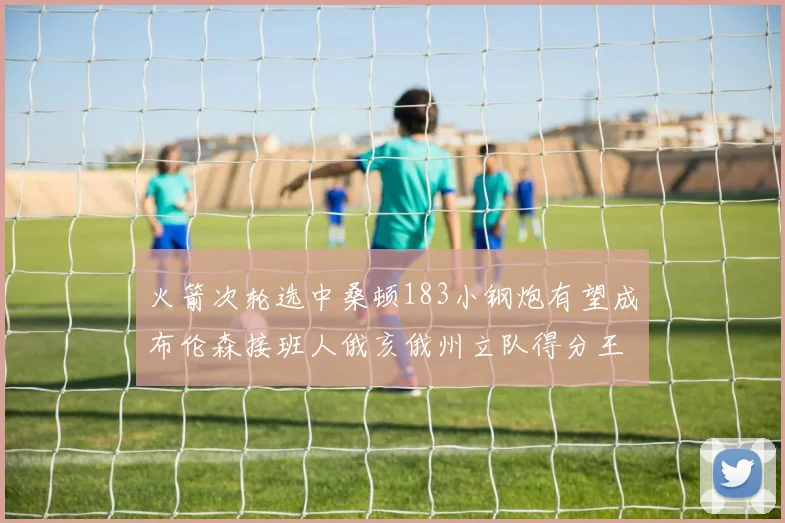 火箭次轮选中桑顿183小钢炮有望成布伦森接班人俄亥俄州立队得分王荣耀加身