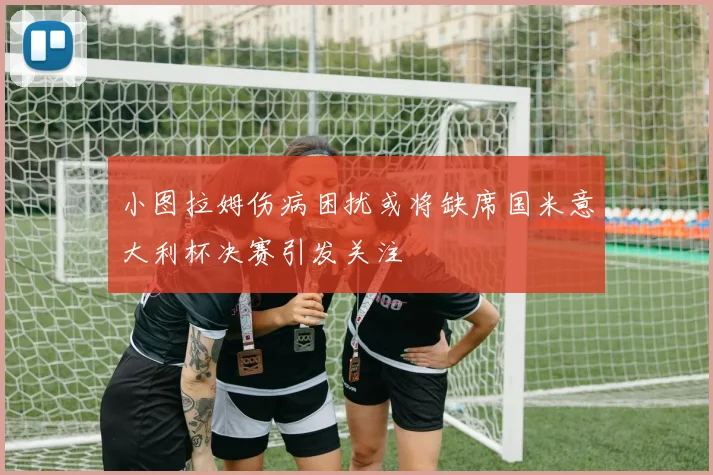 小图拉姆伤病困扰或将缺席国米意大利杯决赛引发关注