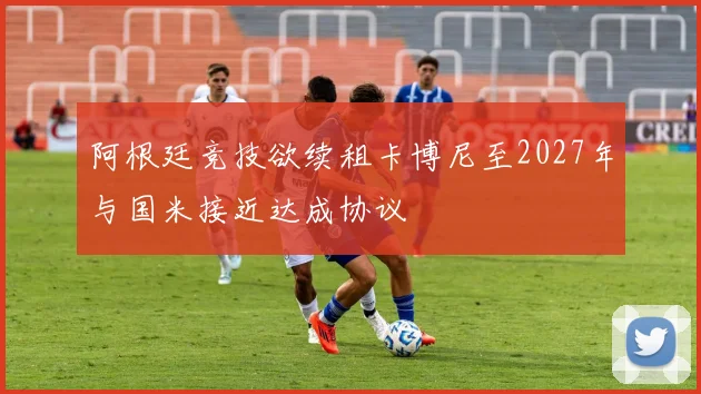 阿根廷竞技欲续租卡博尼至2027年与国米接近达成协议