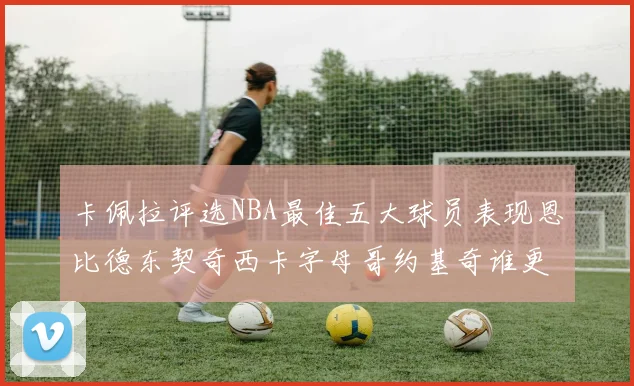卡佩拉评选NBA最佳五大球员表现恩比德东契奇西卡字母哥约基奇谁更出色