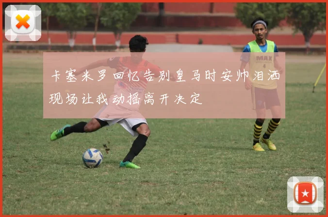 卡塞米罗回忆告别皇马时安帅泪洒现场让我动摇离开决定