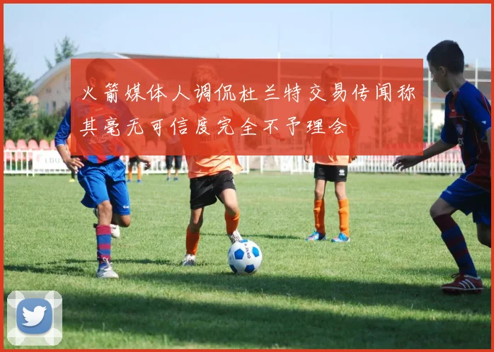 火箭媒体人调侃杜兰特交易传闻称其毫无可信度完全不予理会