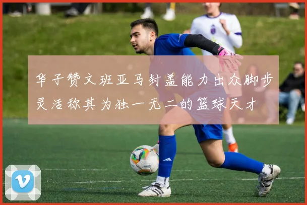 华子赞文班亚马封盖能力出众脚步灵活称其为独一无二的篮球天才