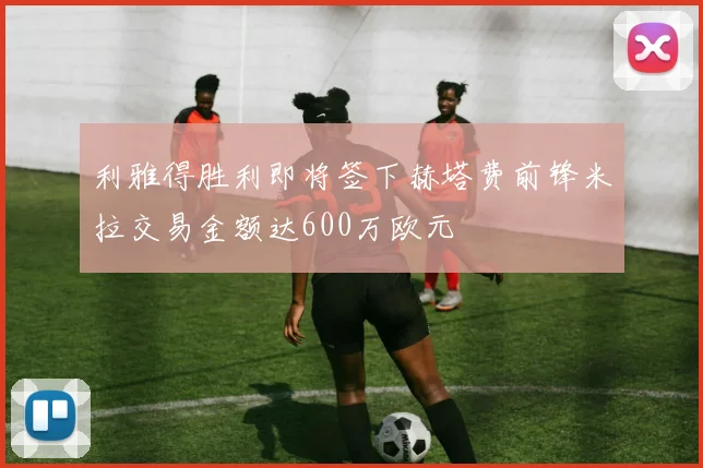 利雅得胜利即将签下赫塔费前锋米拉交易金额达600万欧元