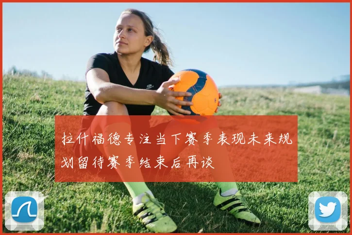 拉什福德专注当下赛季表现未来规划留待赛季结束后再谈