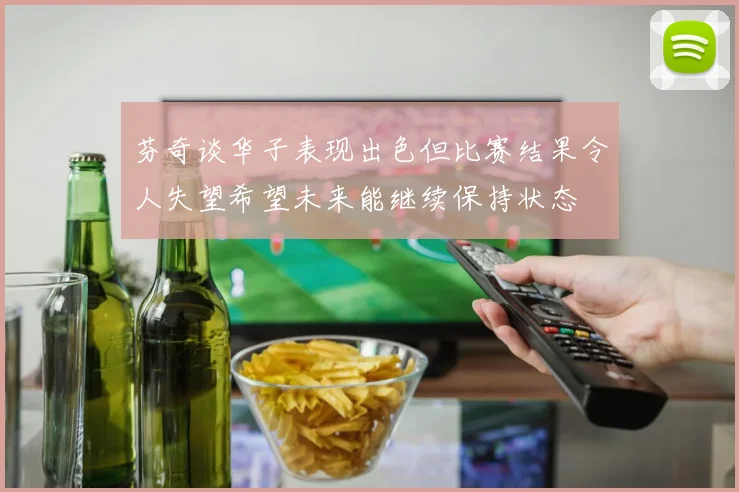 芬奇谈华子表现出色但比赛结果令人失望希望未来能继续保持状态