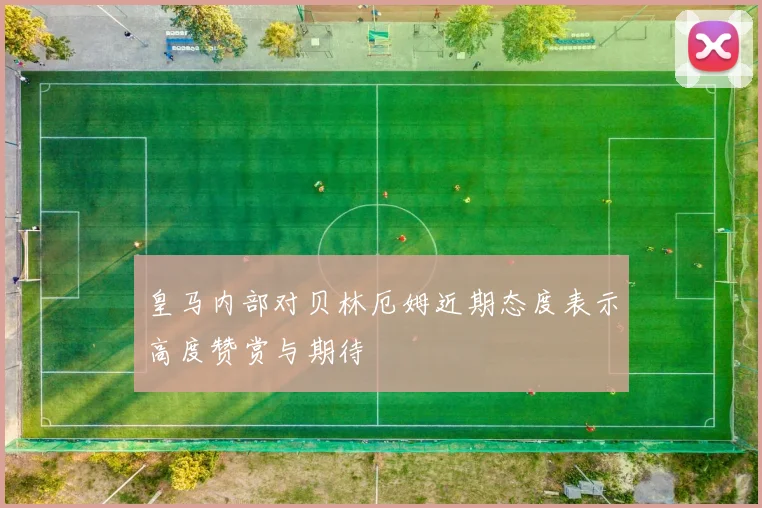 皇马内部对贝林厄姆近期态度表示高度赞赏与期待