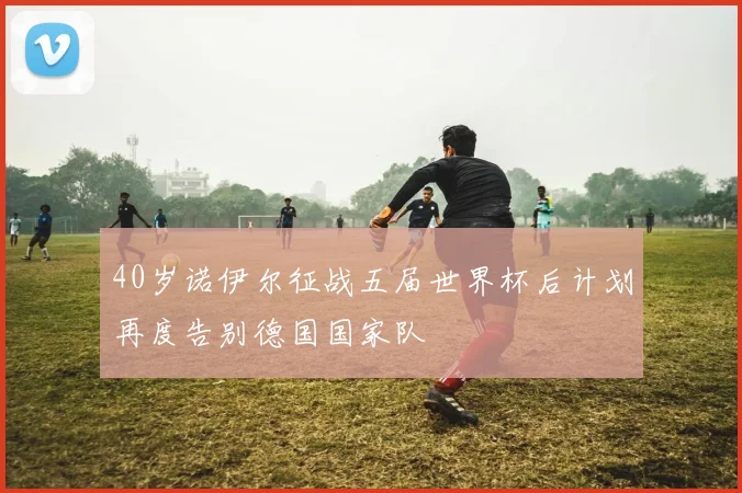 40岁诺伊尔征战五届世界杯后计划再度告别德国国家队