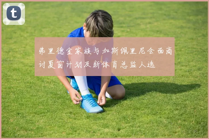 弗里德金家族与加斯佩里尼会面商讨夏窗计划及新体育总监人选