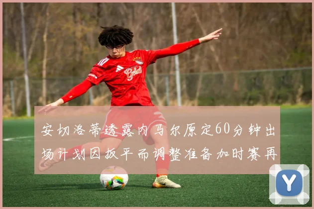 安切洛蒂透露内马尔原定60分钟出场计划因扳平而调整准备加时赛再换上他