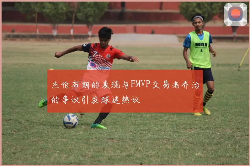 杰伦布朗的表现与FMVP交易老乔治的争议引发球迷热议